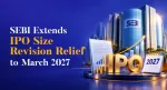 SEBI Extends IPO Size-Change Relief Until March 2027: What It Means